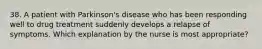 38. A patient with Parkinson's disease who has been responding well to drug treatment suddenly develops a relapse of symptoms. Which explanation by the nurse is most appropriate?