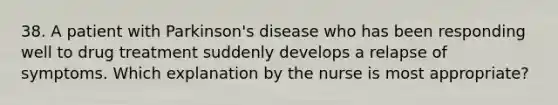 38. A patient with Parkinson's disease who has been responding well to drug treatment suddenly develops a relapse of symptoms. Which explanation by the nurse is most appropriate?