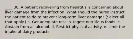 ____ 38. A patient recovering from hepatitis is concerned about liver damage from the infection. What should the nurse instruct the patient to do to prevent long-term liver damage? (Select all that apply.) a. Get adequate rest. b. Ingest nutritious foods. c. Abstain from all alcohol. d. Restrict physical activity. e. Limit the intake of dairy products.