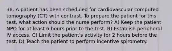 38. A patient has been scheduled for cardiovascular computed tomography (CT) with contrast. To prepare the patient for this test, what action should the nurse perform? A) Keep the patient NPO for at least 6 hours prior to the test. B) Establish peripheral IV access. C) Limit the patient's activity for 2 hours before the test. D) Teach the patient to perform incentive spirometry.