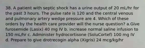 38. A patient with septic shock has a urine output of 20 mL/hr for the past 3 hours. The pulse rate is 120 and the central venous and pulmonary artery wedge pressure are 4. Which of these orders by the health care provider will the nurse question? a.Give furosemide (Lasix) 40 mg IV b. increase normal saline infusion to 150 mL/hr c. Administer hydrocortisone (SoluCortef) 100 mg IV d. Prepare to give drotrecogin alpha (Xigris) 24 mcg/kg/hr