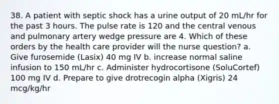 38. A patient with septic shock has a urine output of 20 mL/hr for the past 3 hours. The pulse rate is 120 and the central venous and pulmonary artery wedge pressure are 4. Which of these orders by the health care provider will the nurse question? a. Give furosemide (Lasix) 40 mg IV b. increase normal saline infusion to 150 mL/hr c. Administer hydrocortisone (SoluCortef) 100 mg IV d. Prepare to give drotrecogin alpha (Xigris) 24 mcg/kg/hr