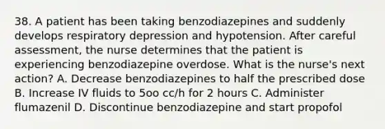 38. A patient has been taking benzodiazepines and suddenly develops respiratory depression and hypotension. After careful assessment, the nurse determines that the patient is experiencing benzodiazepine overdose. What is the nurse's next action? A. Decrease benzodiazepines to half the prescribed dose B. Increase IV fluids to 5oo cc/h for 2 hours C. Administer flumazenil D. Discontinue benzodiazepine and start propofol