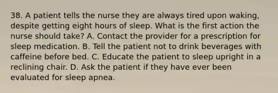 38. A patient tells the nurse they are always tired upon waking, despite getting eight hours of sleep. What is the first action the nurse should take? A. Contact the provider for a prescription for sleep medication. B. Tell the patient not to drink beverages with caffeine before bed. C. Educate the patient to sleep upright in a reclining chair. D. Ask the patient if they have ever been evaluated for sleep apnea.