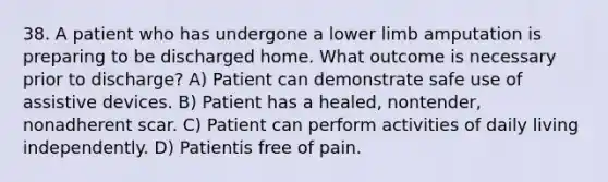 38. A patient who has undergone a lower limb amputation is preparing to be discharged home. What outcome is necessary prior to discharge? A) Patient can demonstrate safe use of assistive devices. B) Patient has a healed, nontender, nonadherent scar. C) Patient can perform activities of daily living independently. D) Patientis free of pain.