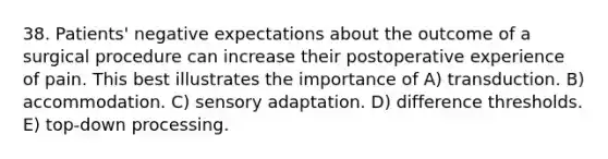 38. Patients' negative expectations about the outcome of a surgical procedure can increase their postoperative experience of pain. This best illustrates the importance of A) transduction. B) accommodation. C) sensory adaptation. D) difference thresholds. E) top-down processing.