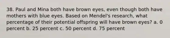 38. Paul and Mina both have brown eyes, even though both have mothers with blue eyes. Based on Mendel's research, what percentage of their potential offspring will have brown eyes? a. 0 percent b. 25 percent c. 50 percent d. 75 percent