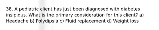 38. A pediatric client has just been diagnosed with diabetes insipidus. What is the primary consideration for this client? a) Headache b) Polydipsia c) Fluid replacement d) Weight loss