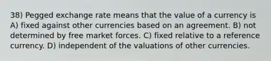 38) Pegged exchange rate means that the value of a currency is A) fixed against other currencies based on an agreement. B) not determined by free market forces. C) fixed relative to a reference currency. D) independent of the valuations of other currencies.