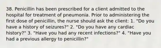 38. Penicillin has been prescribed for a client admitted to the hospital for treatment of pneumonia. Prior to administering the first dose of penicillin, the nurse should ask the client: 1. "Do you have a history of seizures?" 2. "Do you have any cardiac history?" 3. "Have you had any recent infections?" 4. "Have you had a previous allergy to penicillin?"