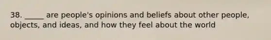 38. _____ are people's opinions and beliefs about other people, objects, and ideas, and how they feel about the world