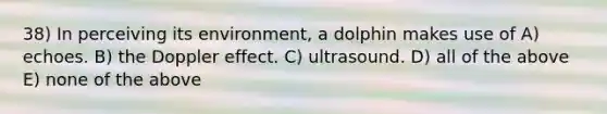 38) In perceiving its environment, a dolphin makes use of A) echoes. B) the Doppler effect. C) ultrasound. D) all of the above E) none of the above