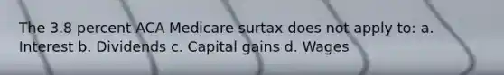 The 3.8 percent ACA Medicare surtax does not apply to: a. Interest b. Dividends c. Capital gains d. Wages