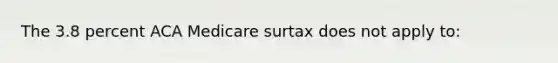 The 3.8 percent ACA Medicare surtax does not apply to: