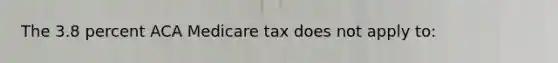 The 3.8 percent ACA Medicare tax does not apply to: