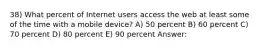 38) What percent of Internet users access the web at least some of the time with a mobile device? A) 50 percent B) 60 percent C) 70 percent D) 80 percent E) 90 percent Answer: