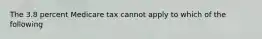 The 3.8 percent Medicare tax cannot apply to which of the following