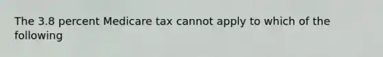 The 3.8 percent Medicare tax cannot apply to which of the following