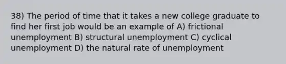 38) The period of time that it takes a new college graduate to find her first job would be an example of A) frictional unemployment B) structural unemployment C) cyclical unemployment D) the natural rate of unemployment