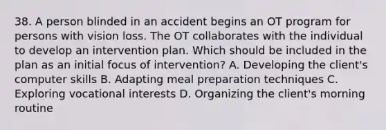 38. A person blinded in an accident begins an OT program for persons with vision loss. The OT collaborates with the individual to develop an intervention plan. Which should be included in the plan as an initial focus of intervention? A. Developing the client's computer skills B. Adapting meal preparation techniques C. Exploring vocational interests D. Organizing the client's morning routine