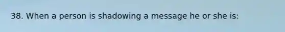 38. When a person is shadowing a message he or she is: