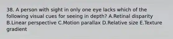 38. A person with sight in only one eye lacks which of the following visual cues for seeing in depth? A.Retinal disparity B.Linear perspective C.Motion parallax D.Relative size E.Texture gradient