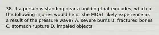 38. If a person is standing near a building that explodes, which of the following injuries would he or she MOST likely experience as a result of the pressure wave? A. severe burns B. fractured bones C. stomach rupture D. impaled objects