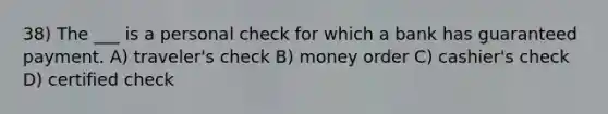 38) The ___ is a personal check for which a bank has guaranteed payment. A) traveler's check B) money order C) cashier's check D) certified check