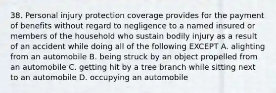 38. Personal injury protection coverage provides for the payment of benefits without regard to negligence to a named insured or members of the household who sustain bodily injury as a result of an accident while doing all of the following EXCEPT A. alighting from an automobile B. being struck by an object propelled from an automobile C. getting hit by a tree branch while sitting next to an automobile D. occupying an automobile