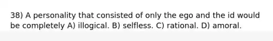 38) A personality that consisted of only the ego and the id would be completely A) illogical. B) selfless. C) rational. D) amoral.