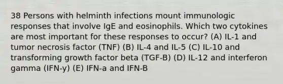 38 Persons with helminth infections mount immunologic responses that involve IgE and eosinophils. Which two cytokines are most important for these responses to occur? (A) IL-1 and tumor necrosis factor (TNF) (B) IL-4 and IL-5 (C) IL-10 and transforming growth factor beta (TGF-B) (D) IL-12 and interferon gamma (IFN-y) (E) IFN-a and IFN-B