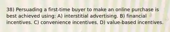 38) Persuading a first-time buyer to make an online purchase is best achieved using: A) interstitial advertising. B) financial incentives. C) convenience incentives. D) value-based incentives.