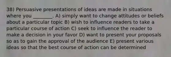 38) Persuasive presentations of ideas are made in situations where you ________. A) simply want to change attitudes or beliefs about a particular topic B) wish to influence readers to take a particular course of action C) seek to influence the reader to make a decision in your favor D) want to present your proposals so as to gain the approval of the audience E) present various ideas so that the best course of action can be determined