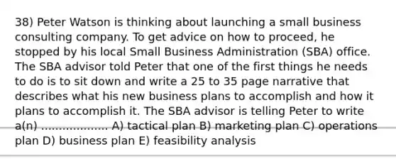 38) Peter Watson is thinking about launching a small business consulting company. To get advice on how to proceed, he stopped by his local Small Business Administration (SBA) office. The SBA advisor told Peter that one of the first things he needs to do is to sit down and write a 25 to 35 page narrative that describes what his new business plans to accomplish and how it plans to accomplish it. The SBA advisor is telling Peter to write a(n) ................... A) tactical plan B) marketing plan C) operations plan D) business plan E) feasibility analysis