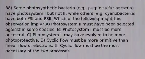 38) Some photosynthetic bacteria (e.g., purple sulfur bacteria) have photosystem I but not II, while others (e.g. cyanobacteria) have both PSI and PSII. Which of the following might this observation imply? A) Photosystem II must have been selected against in some species. B) Photosystem I must be more ancestral. C) Photosystem II may have evolved to be more photoprotective. D) Cyclic flow must be more primitive than linear flow of electrons. E) Cyclic flow must be the most necessary of the two processes.