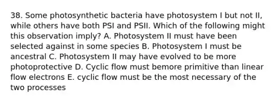 38. Some photosynthetic bacteria have photosystem I but not II, while others have both PSI and PSII. Which of the following might this observation imply? A. Photosystem II must have been selected against in some species B. Photosystem I must be ancestral C. Photosystem II may have evolved to be more photoprotective D. Cyclic flow must bemore primitive than linear flow electrons E. cyclic flow must be the most necessary of the two processes