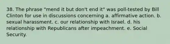 38. The phrase "mend it but don't end it" was poll-tested by Bill Clinton for use in discussions concerning a. affirmative action. b. sexual harassment. c. our relationship with Israel. d. his relationship with Republicans after impeachment. e. Social Security.