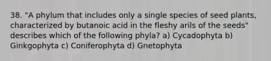 38. "A phylum that includes only a single species of seed plants, characterized by butanoic acid in the fleshy arils of the seeds" describes which of the following phyla? a) Cycadophyta b) Ginkgophyta c) Coniferophyta d) Gnetophyta