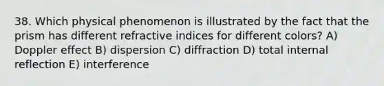 38. Which physical phenomenon is illustrated by the fact that the prism has different refractive indices for different colors? A) Doppler effect B) dispersion C) diffraction D) total internal reflection E) interference