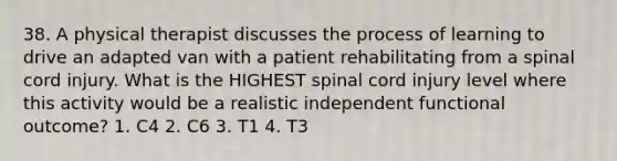 38. A physical therapist discusses the process of learning to drive an adapted van with a patient rehabilitating from a spinal cord injury. What is the HIGHEST spinal cord injury level where this activity would be a realistic independent functional outcome? 1. C4 2. C6 3. T1 4. T3