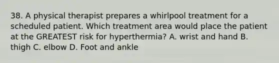 38. A physical therapist prepares a whirlpool treatment for a scheduled patient. Which treatment area would place the patient at the GREATEST risk for hyperthermia? A. wrist and hand B. thigh C. elbow D. Foot and ankle