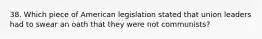 38. Which piece of American legislation stated that union leaders had to swear an oath that they were not communists?