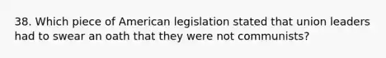 38. Which piece of American legislation stated that union leaders had to swear an oath that they were not communists?