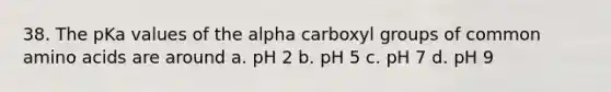 38. The pKa values of the alpha carboxyl groups of common amino acids are around a. pH 2 b. pH 5 c. pH 7 d. pH 9