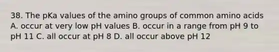 38. The pKa values of the amino groups of common <a href='https://www.questionai.com/knowledge/k9gb720LCl-amino-acids' class='anchor-knowledge'>amino acids</a> A. occur at very low pH values B. occur in a range from pH 9 to pH 11 C. all occur at pH 8 D. all occur above pH 12