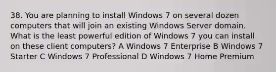 38. You are planning to install Windows 7 on several dozen computers that will join an existing Windows Server domain. What is the least powerful edition of Windows 7 you can install on these client computers? A Windows 7 Enterprise B Windows 7 Starter C Windows 7 Professional D Windows 7 Home Premium