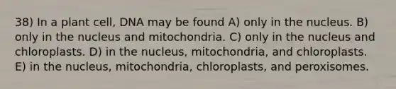 38) In a plant cell, DNA may be found A) only in the nucleus. B) only in the nucleus and mitochondria. C) only in the nucleus and chloroplasts. D) in the nucleus, mitochondria, and chloroplasts. E) in the nucleus, mitochondria, chloroplasts, and peroxisomes.