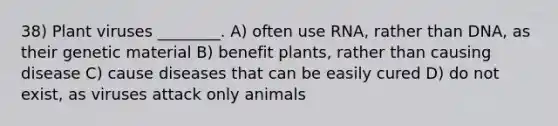 38) Plant viruses ________. A) often use RNA, rather than DNA, as their genetic material B) benefit plants, rather than causing disease C) cause diseases that can be easily cured D) do not exist, as viruses attack only animals