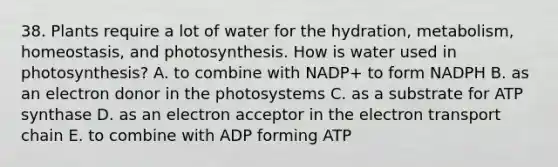 38. Plants require a lot of water for the hydration, metabolism, homeostasis, and photosynthesis. How is water used in photosynthesis? A. to combine with NADP+ to form NADPH B. as an electron donor in the photosystems C. as a substrate for ATP synthase D. as an electron acceptor in the electron transport chain E. to combine with ADP forming ATP