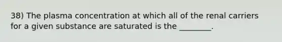 38) The plasma concentration at which all of the renal carriers for a given substance are saturated is the ________.